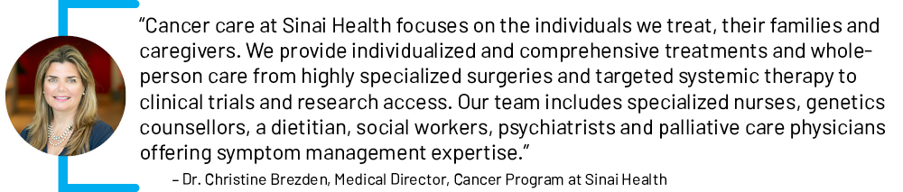 “Cancer care at Sinai Health focuses on the individuals we treat, their families and caregivers. We provide individualized and comprehensive treatments and whole-person care from highly specialized surgeries and targeted systemic therapy to clinical trials and research access.  Our team includes specialized nurses, genetics counsellors, a dietitian, social workers, psychiatrists and palliative care physicians offering symptom management expertise.” - Dr. Christine Brezden, Medical Director, Cancer Program at Sinai Health